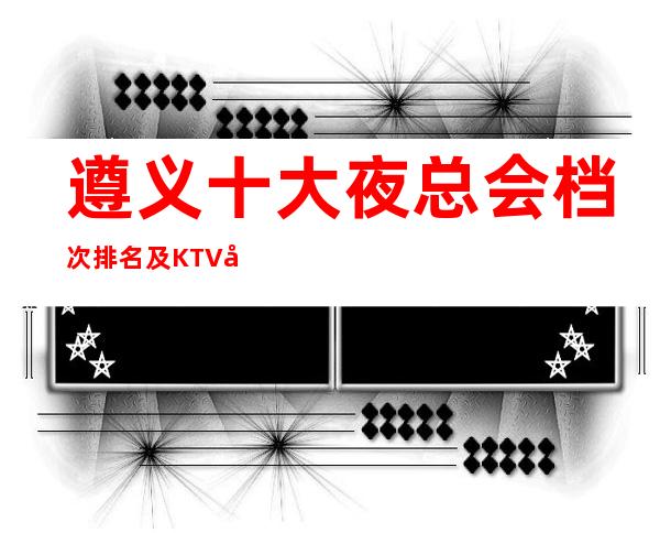 遵义十大夜总会档次排名及KTV包厢消费介绍一览!