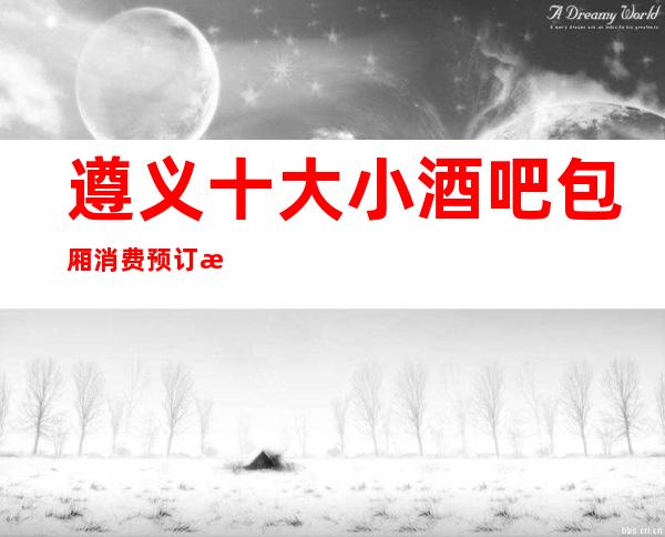 遵义十大小酒吧包厢消费预订折扣一览表!当然有你喜欢的