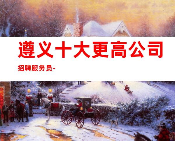 遵义十大更高公司招聘服务员-不安于现状的姑娘联系我