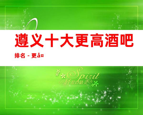 遵义十大更高酒吧排名 - 更大豪华酒吧排名大全