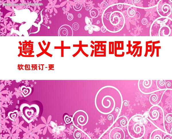 遵义十大酒吧场所软包预订-更有名的更高酒吧详情介绍！