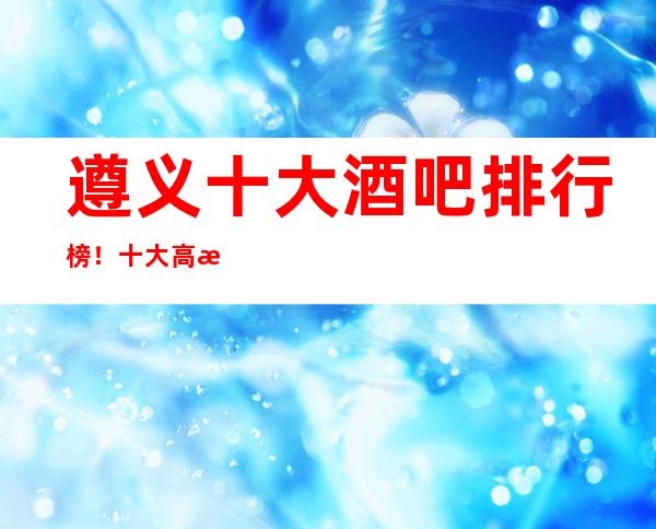 遵义十大酒吧排行榜!十大高档商务档次消费推荐!