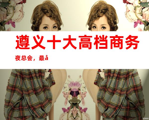 遵义十大高档商务夜总会，最值得去十大夜总会档次消费预订！