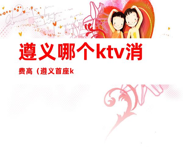 遵义哪个ktv消费高(遵义首座ktv在遵义排名)
