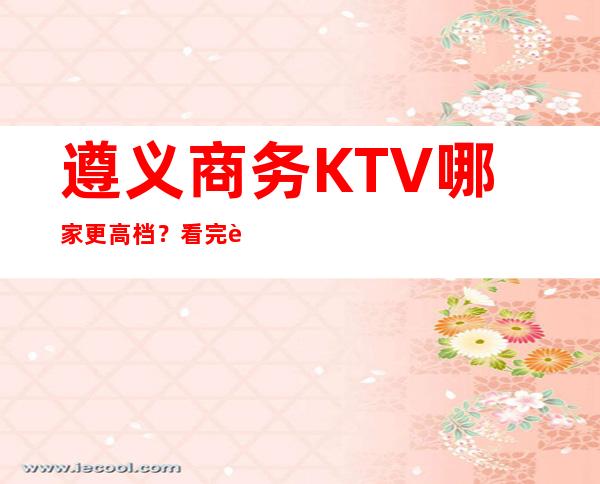 遵义商务KTV哪家更高档?看完这篇文章告诉你!