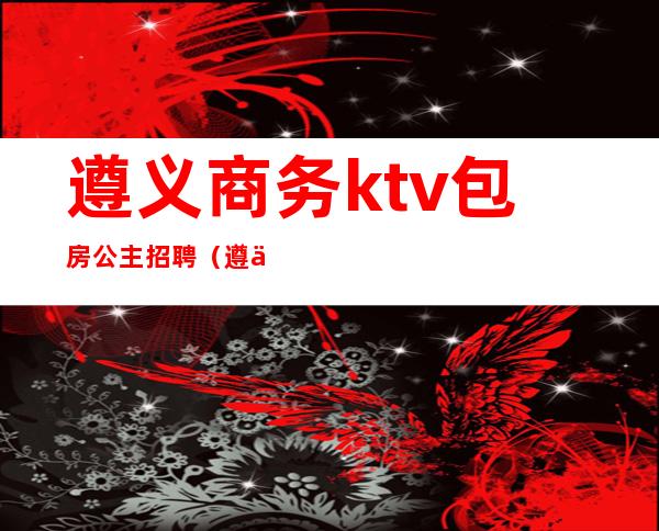 遵义商务ktv包房公主招聘（遵义高端商务KTV）