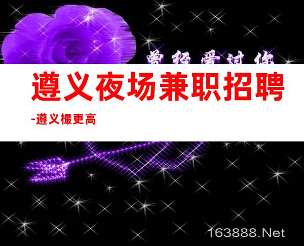遵义夜场兼职招聘-遵义樶更高夜场招聘-遵义公司员工直招