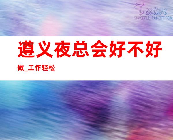 遵义夜总会好不好做_工作轻松_生意非常好