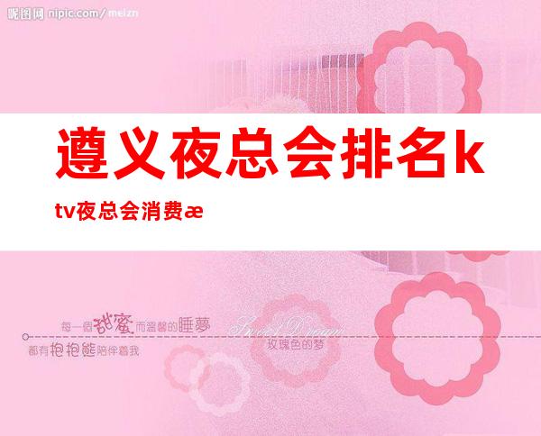 遵义夜总会排名ktv夜总会消费情况(遵义哪家夜总会好玩)