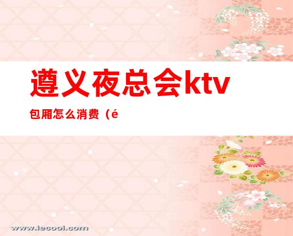 遵义夜总会ktv包厢怎么消费(遵义夜总会排名KTV夜总会消费情况)
