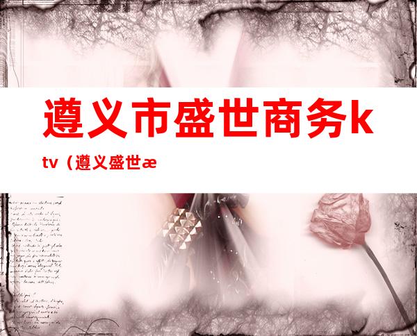 遵义市盛世商务ktv(遵义盛世房地产开发有限公司)
