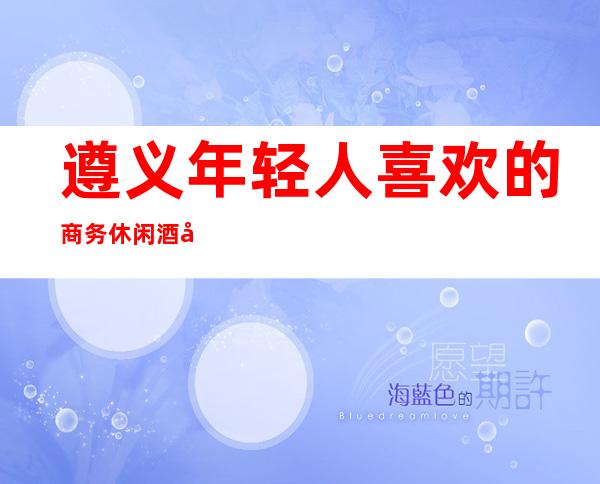 遵义年轻人喜欢的商务休闲酒吧榜单前十,内容超饱满！
