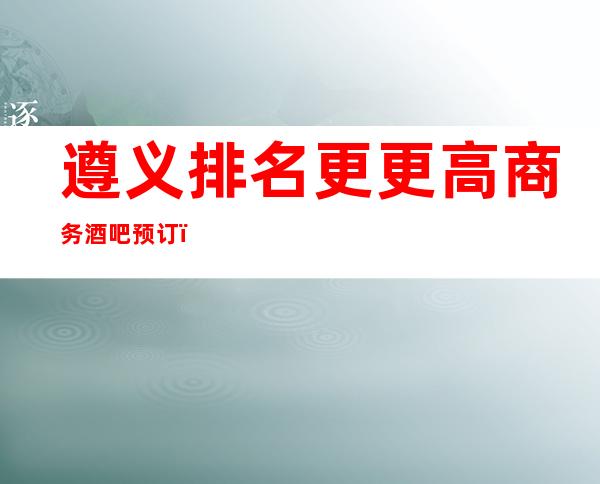 遵义排名更更高商务酒吧预订！看完告诉你