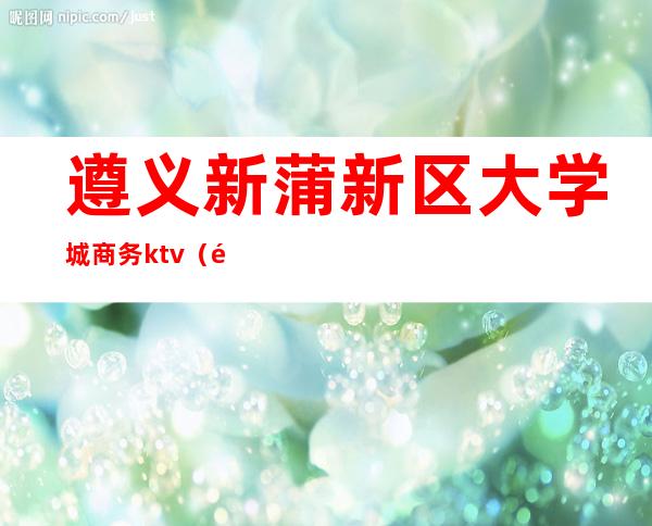 遵义新蒲新区大学城商务ktv（遵义市新蒲新区大学城）