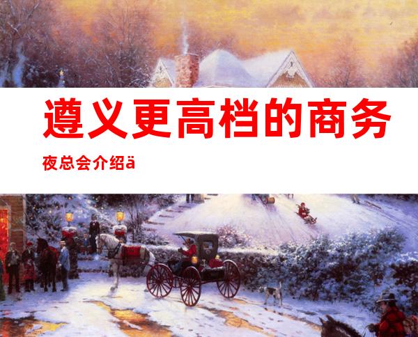 遵义更高档的商务夜总会介绍一览！快来一起体验吧！