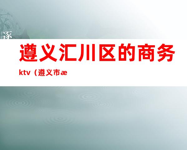 遵义汇川区的商务ktv(遵义市汇川区商务局)