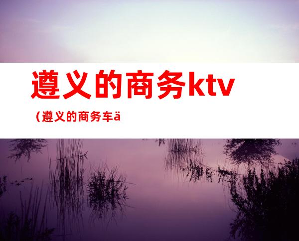遵义的商务ktv(遵义的商务车七座多少钱一台)