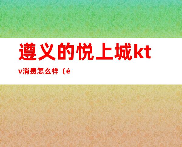 遵义的悦上城ktv消费怎么样(遵义欢唱ktv价格表)