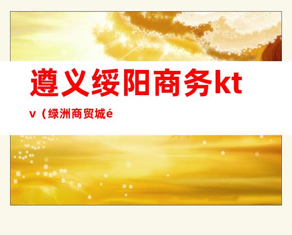遵义绥阳商务ktv(绿洲商贸城 遵义市绥阳县)