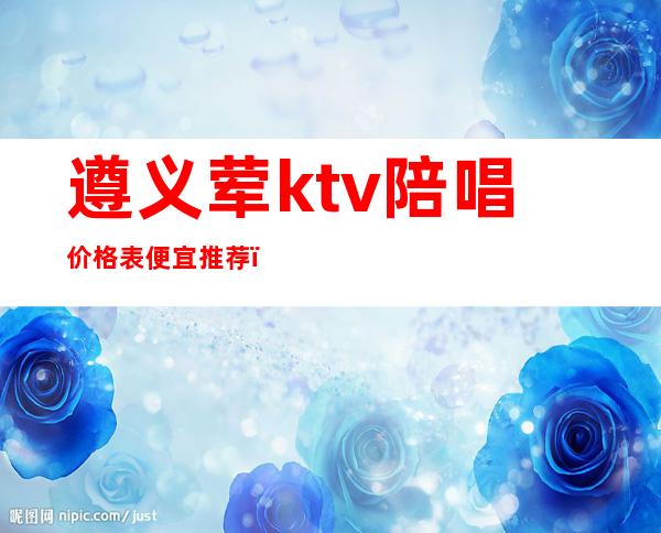 遵义荤ktv陪唱价格表便宜推荐（遵义哪家KTV有陪酒）