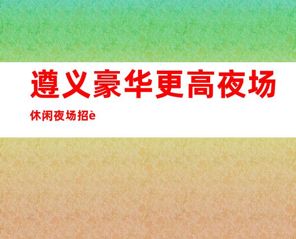 遵义豪华更高夜场休闲夜场招聘礼仪服务员无押金