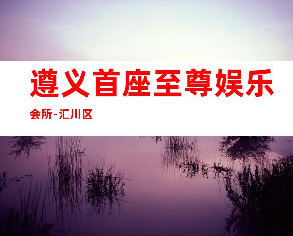 遵义首座至尊娱乐会所-汇川区著名的商务KTV消费预定