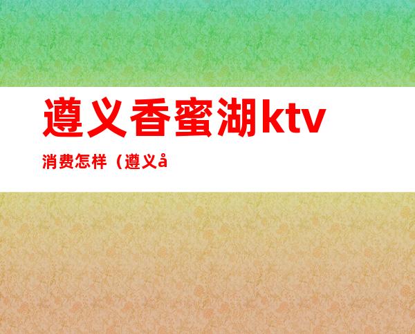 遵义香蜜湖ktv消费怎样（遵义哪个ktv比较好）