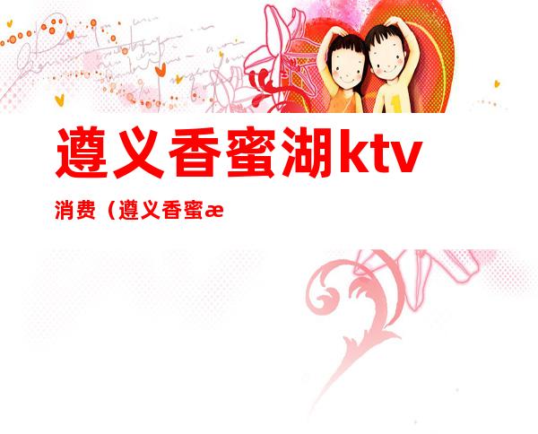 遵义香蜜湖ktv消费(遵义香蜜湖ktv消费多少)