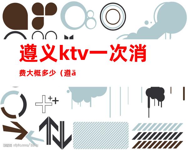 遵义ktv一次消费大概多少(遵义首座ktv在遵义排名)