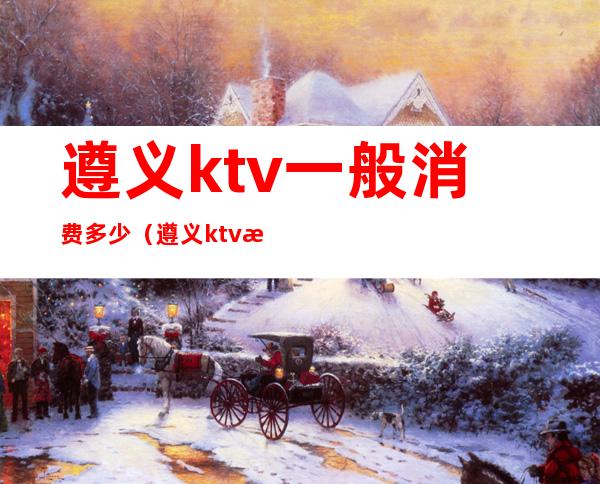 遵义ktv一般消费多少(遵义ktv消费一次大概多少钱)