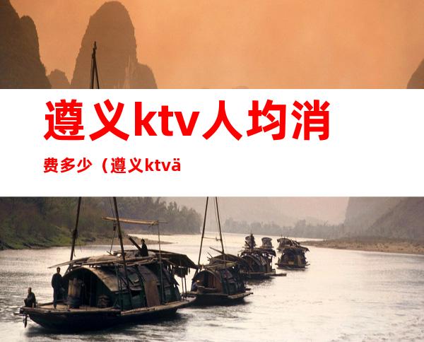 遵义ktv人均消费多少(遵义ktv人均消费多少元)