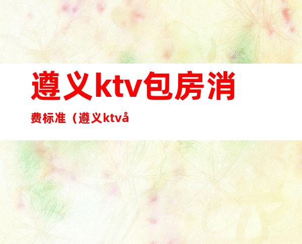 遵义ktv包房消费标准(遵义ktv包房消费标准表)