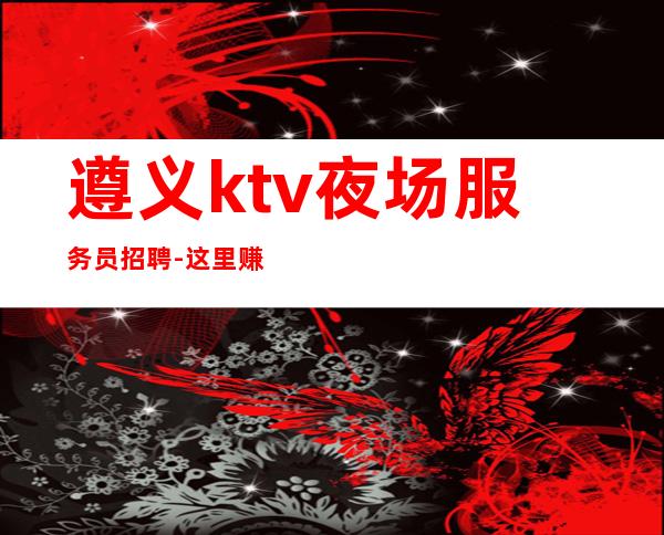 遵义ktv夜场服务员招聘-这里赚钱有保障