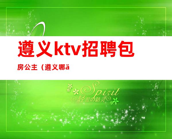 遵义ktv招聘包房公主(遵义哪些ktv有公主)