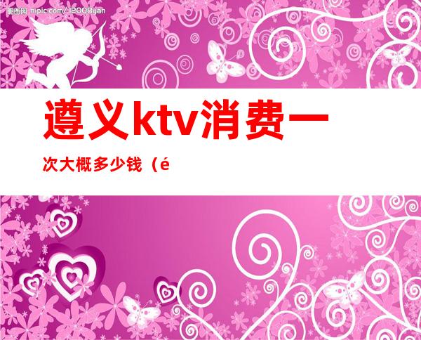 遵义ktv消费一次大概多少钱(遵义好玩的ktv)