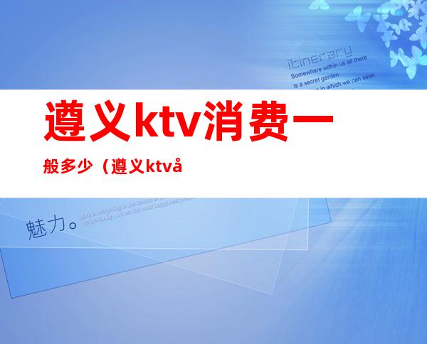 遵义ktv消费一般多少(遵义ktv多少钱一个台)