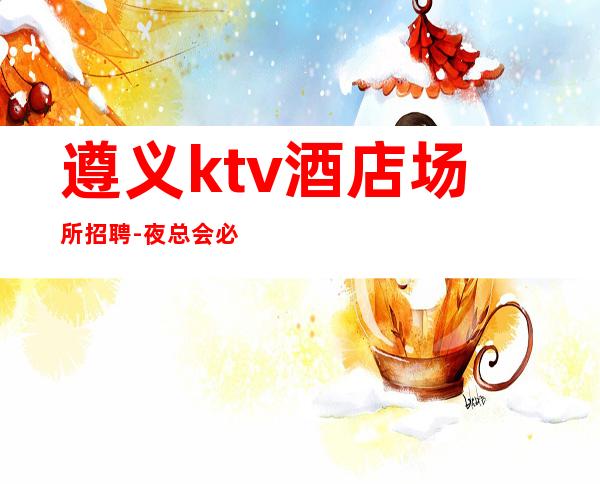遵义ktv酒店场所招聘-夜总会必须跟对人