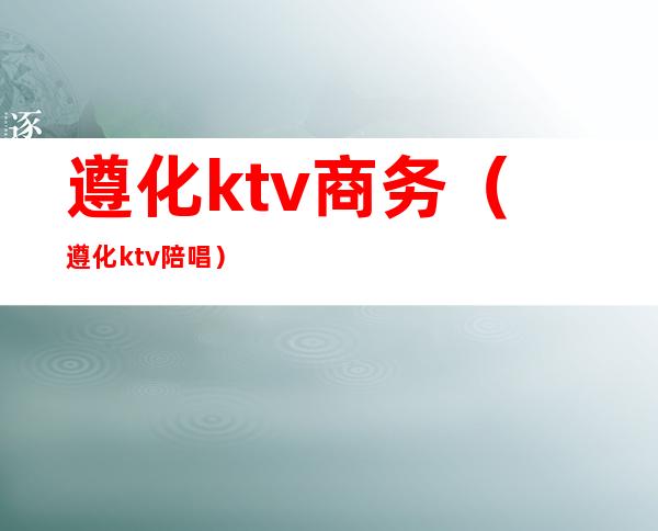 遵化ktv商务（遵化ktv陪唱）