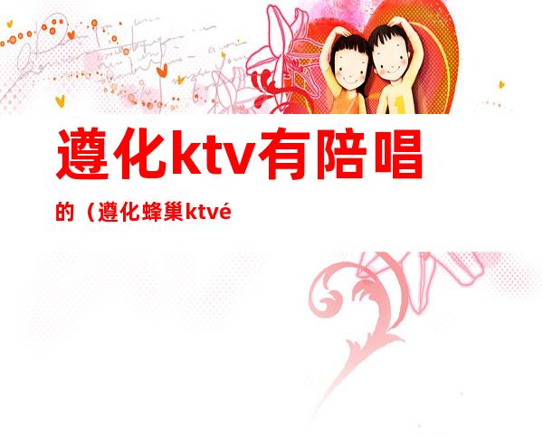 遵化ktv有陪唱的(遵化蜂巢ktv陪唱多少钱)