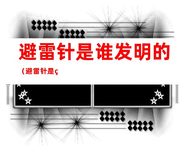 避雷针是谁发明的(避雷针是由谁发明的?)