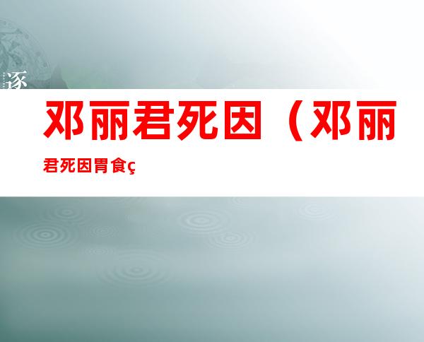 邓丽君死因（邓丽君死因胃食管反流）