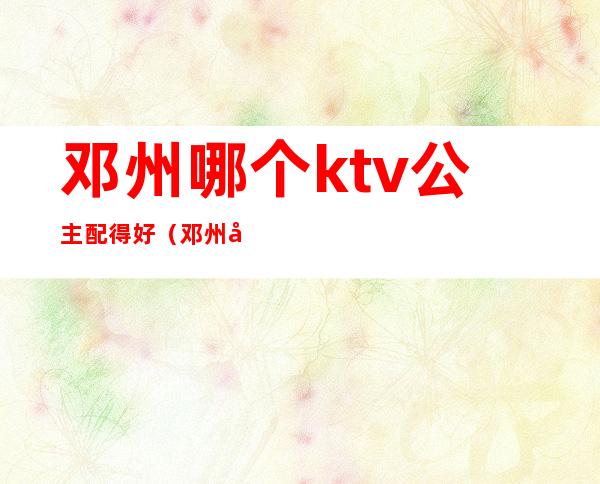 邓州哪个ktv公主配得好(邓州哪个酒店ktv放得开)
