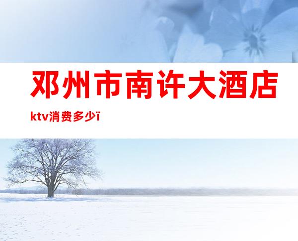邓州市南许大酒店ktv消费多少(邓州小ktv是怎么消费的)