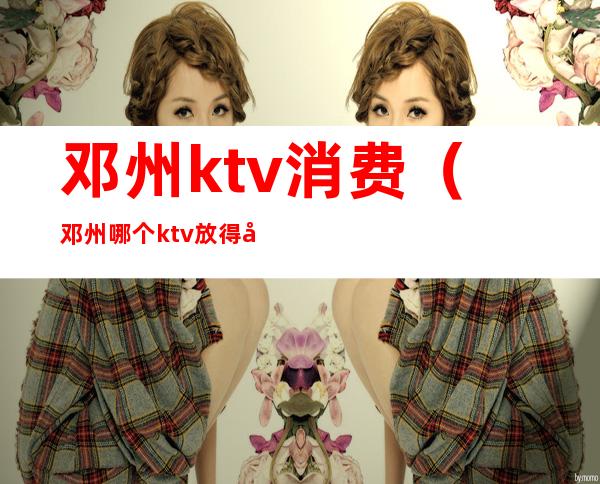 邓州ktv消费(邓州哪个ktv放得开)