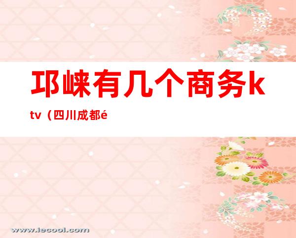 邛崃有几个商务ktv(四川成都邛崃市介绍)