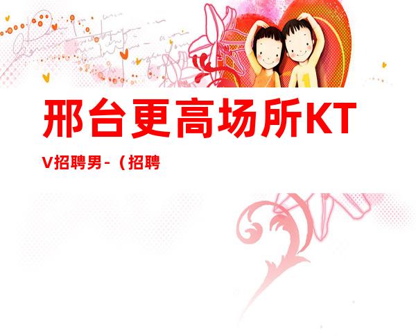 邢台更高场所KTV招聘男.-(招聘型男)-25小时在线应聘