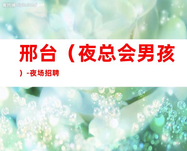 邢台(夜总会男孩)-夜场招聘信息--应聘点击查看