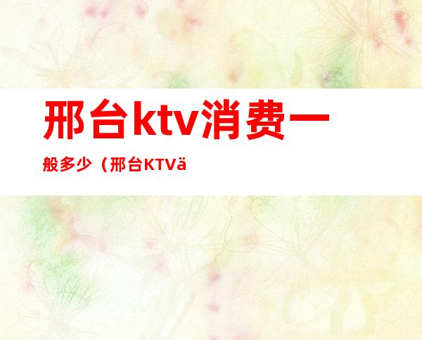 邢台ktv消费一般多少(邢台KTV会所)