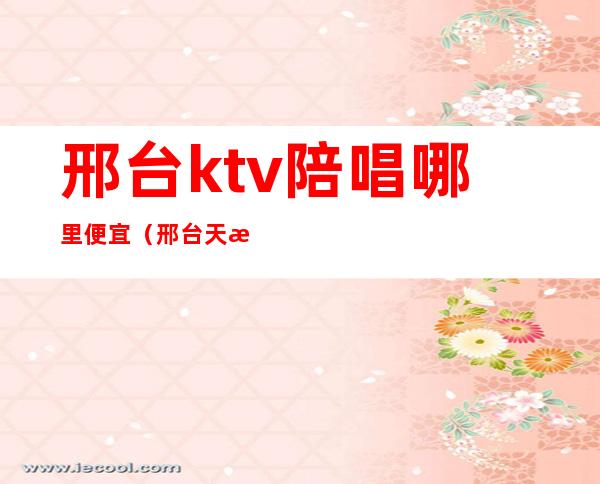 邢台ktv陪唱哪里便宜(邢台天悦ktv陪唱多少钱)