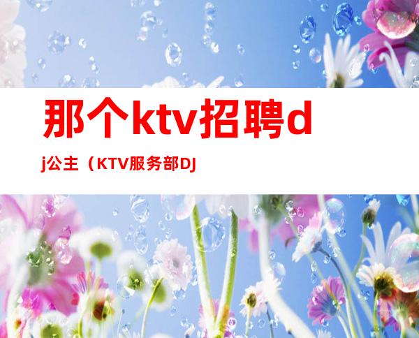 那个ktv招聘dj公主(KTV服务部DJ公主招聘)